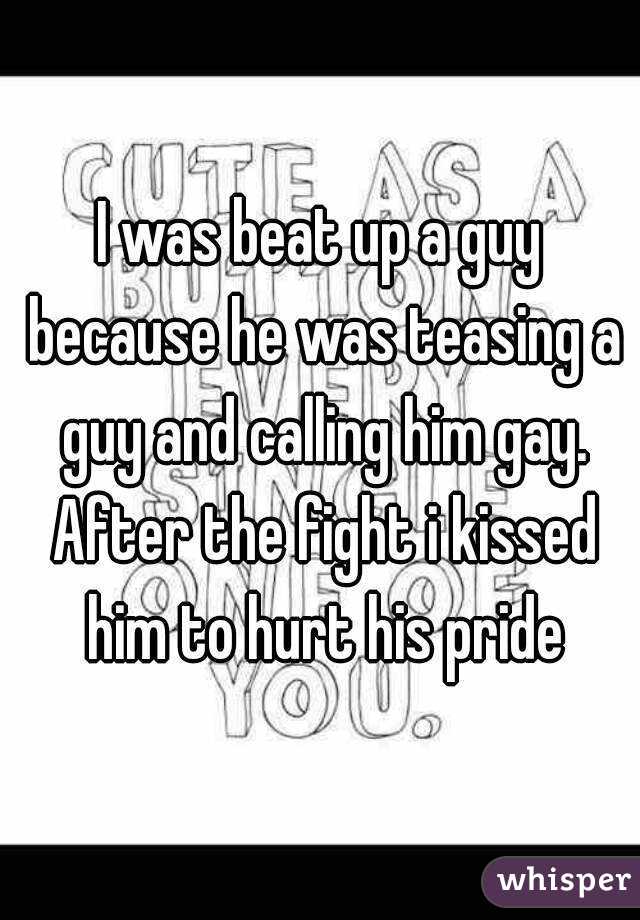 I was beat up a guy because he was teasing a guy and calling him gay. After the fight i kissed him to hurt his pride