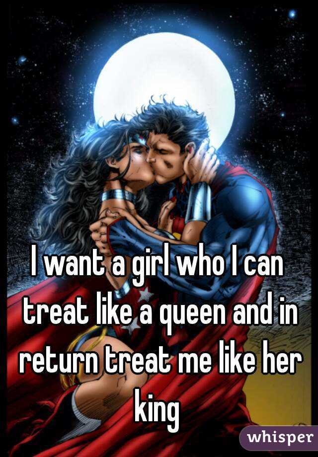I want a girl who I can treat like a queen and in return treat me like her king 