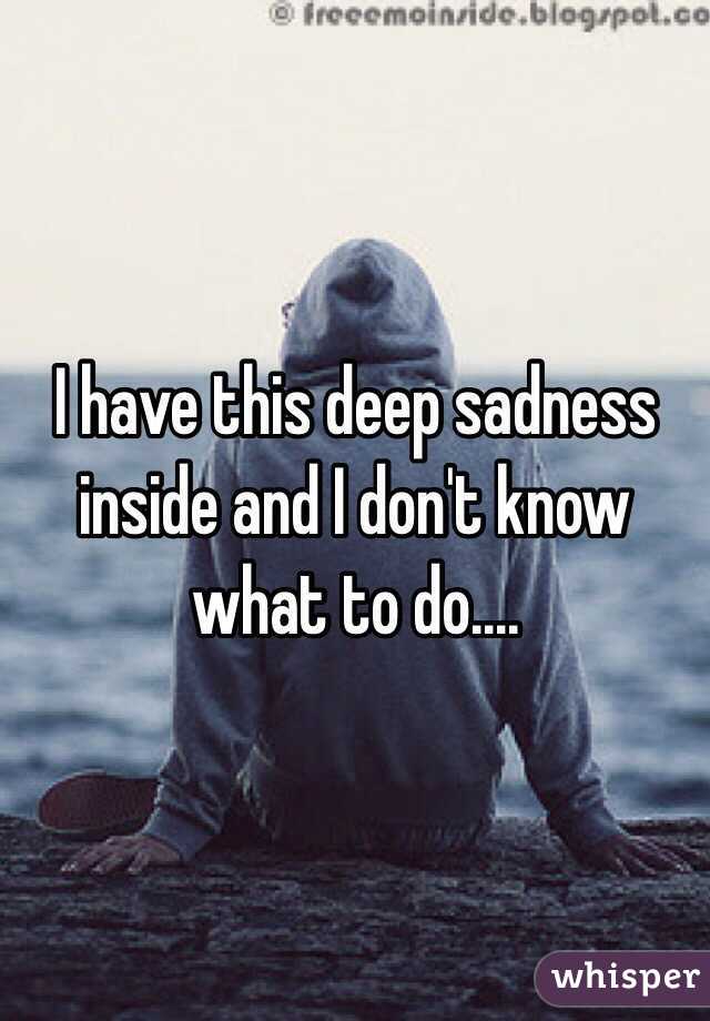 I have this deep sadness inside and I don't know what to do....