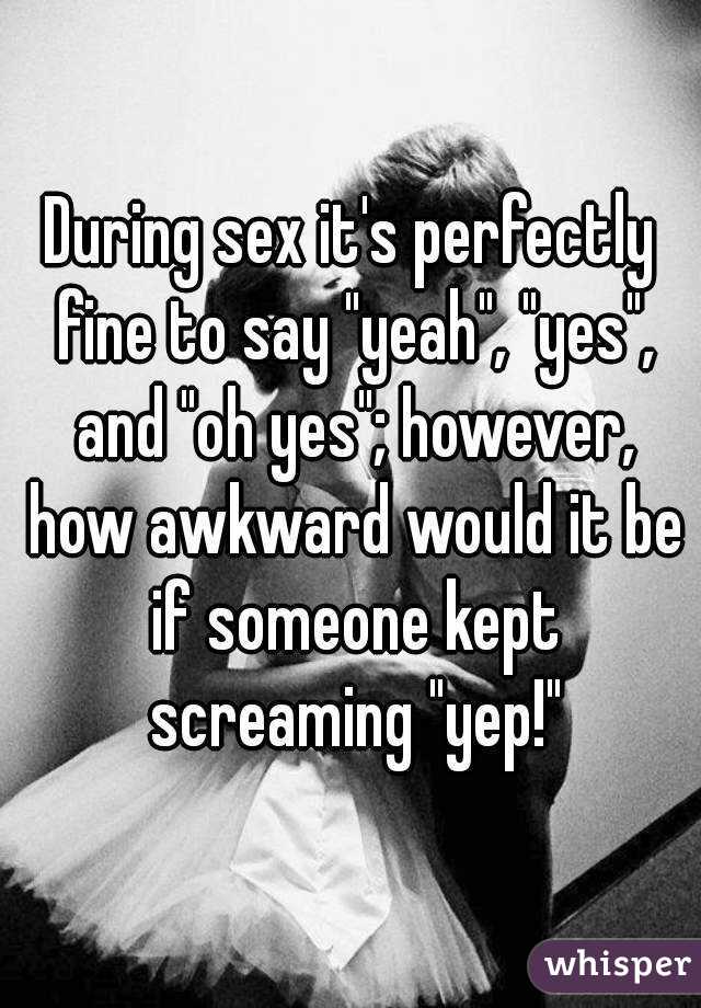 During sex it's perfectly fine to say "yeah", "yes", and "oh yes"; however, how awkward would it be if someone kept screaming "yep!"