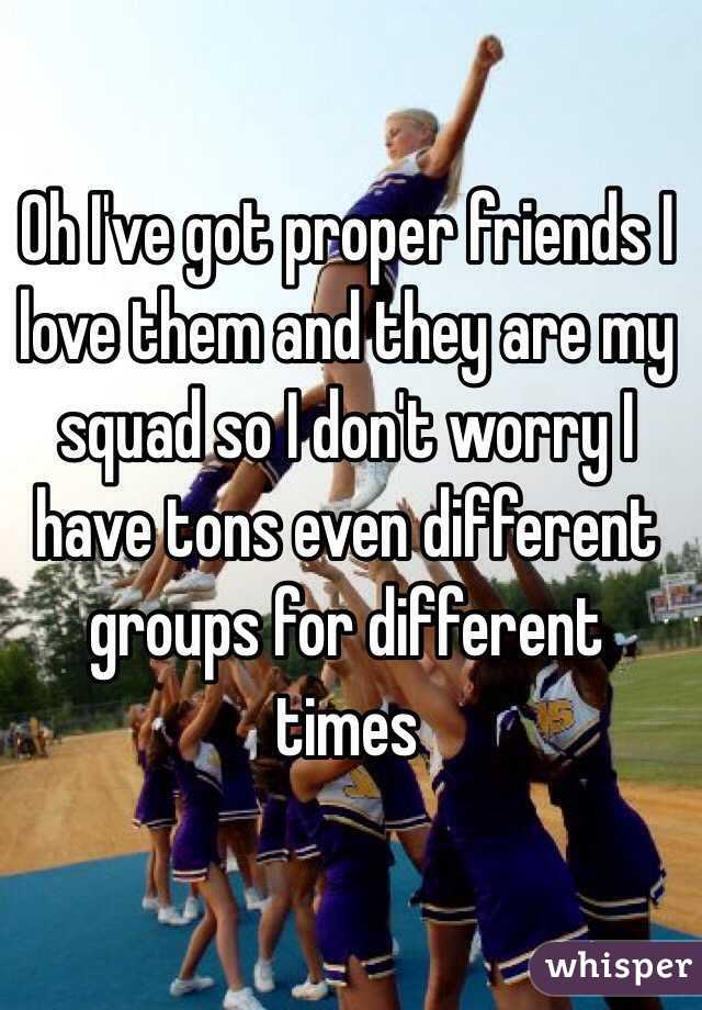 Oh I've got proper friends I love them and they are my squad so I don't worry I have tons even different groups for different times