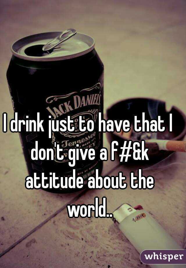 I drink just to have that I don't give a f#&k attitude about the world..