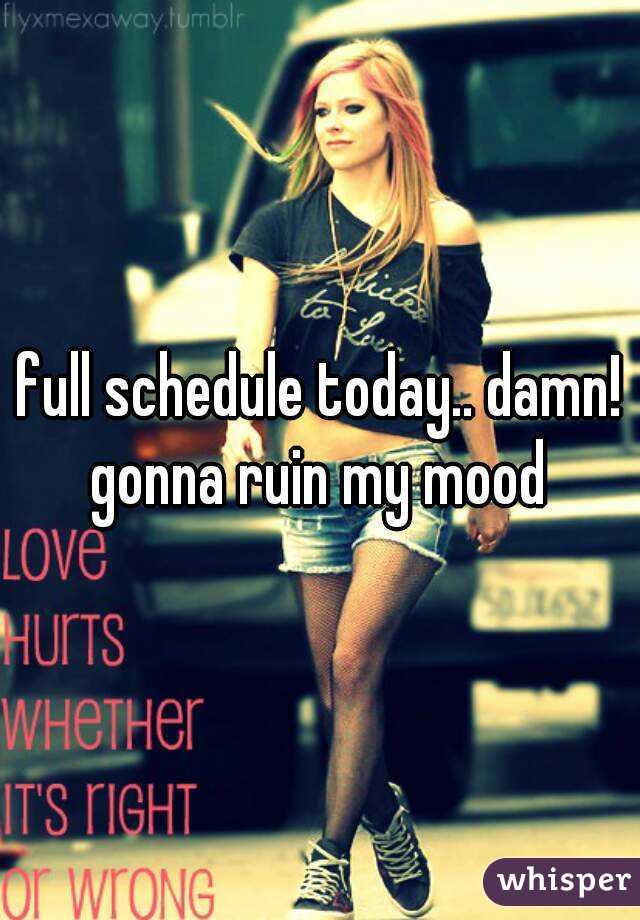 full schedule today.. damn! gonna ruin my mood