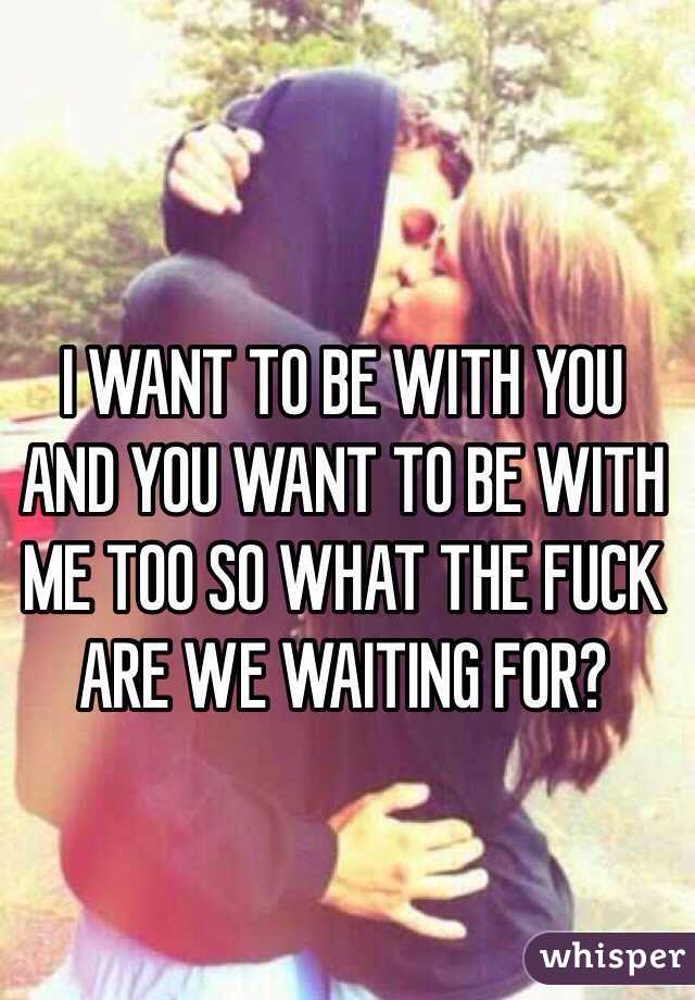 I WANT TO BE WITH YOU AND YOU WANT TO BE WITH ME TOO SO WHAT THE FUCK ARE WE WAITING FOR?
