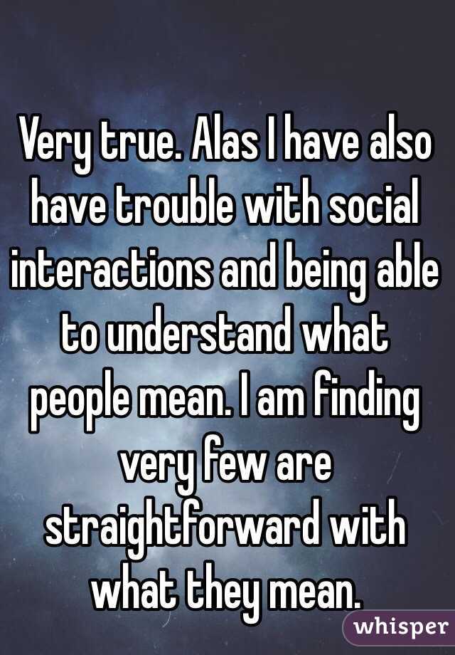 Very true. Alas I have also have trouble with social interactions and being able to understand what people mean. I am finding very few are straightforward with what they mean.