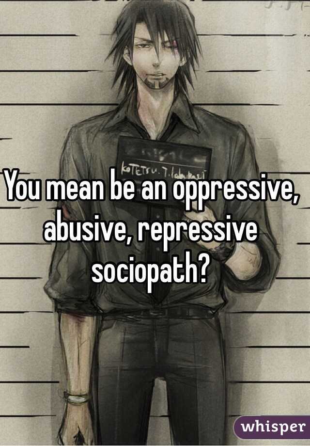 You mean be an oppressive, abusive, repressive sociopath?