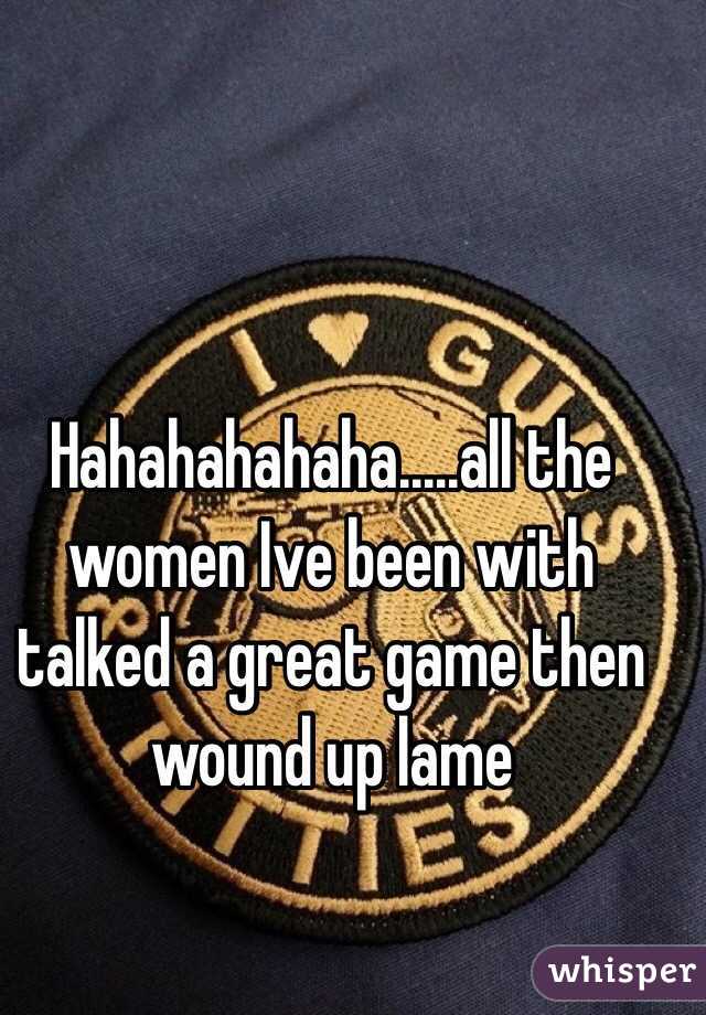 Hahahahahaha.....all the women Ive been with talked a great game then wound up lame