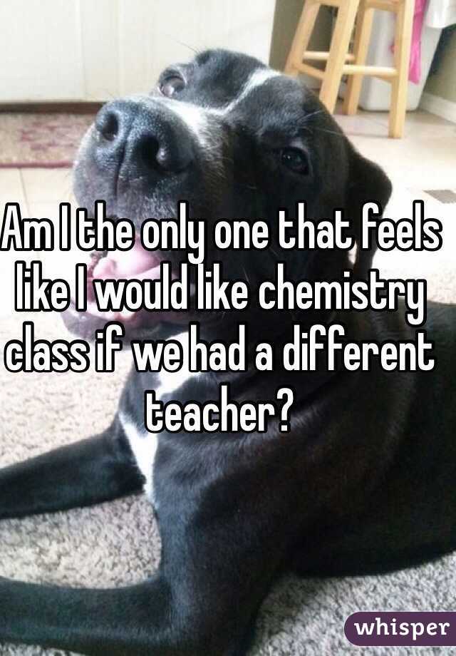 Am I the only one that feels like I would like chemistry class if we had a different teacher?