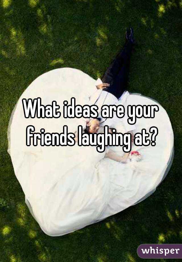 What ideas are your friends laughing at?