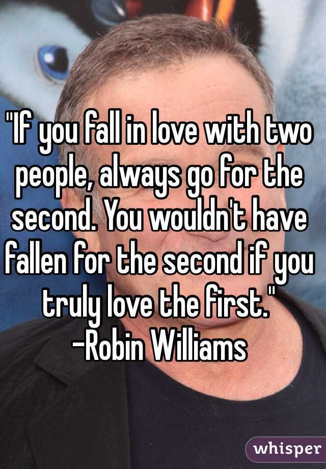 "If you fall in love with two people, always go for the second. You wouldn't have fallen for the second if you truly love the first." 
-Robin Williams 
