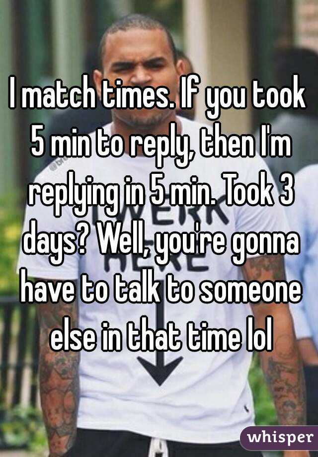 I match times. If you took 5 min to reply, then I'm replying in 5 min. Took 3 days? Well, you're gonna have to talk to someone else in that time lol