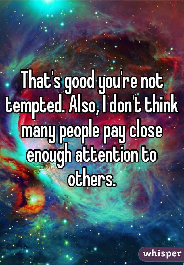 That's good you're not tempted. Also, I don't think many people pay close enough attention to others.