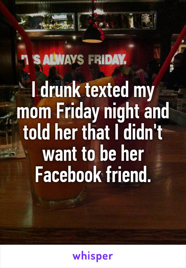 I drunk texted my mom Friday night and told her that I didn't want to be her Facebook friend.