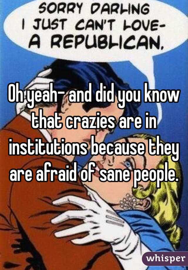 Oh yeah- and did you know that crazies are in institutions because they are afraid of sane people. 