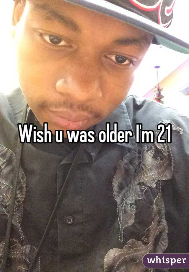 Wish u was older I'm 21