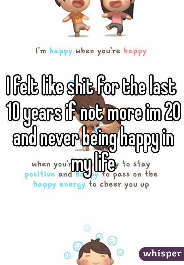 I felt like shit for the last 10 years if not more im 20 and never being happy in my life