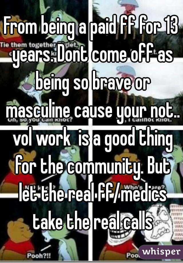 From being a paid ff for 13 years. Dont come off as being so brave or masculine cause your not.. vol work  is a good thing for the community. But let the real ff/medics take the real calls