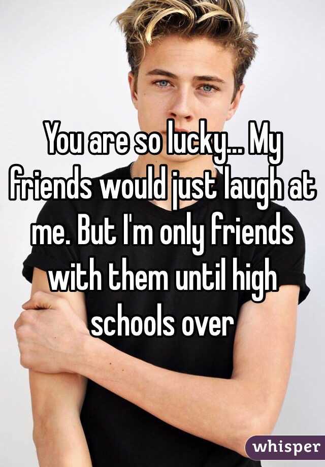 You are so lucky... My friends would just laugh at me. But I'm only friends with them until high schools over 