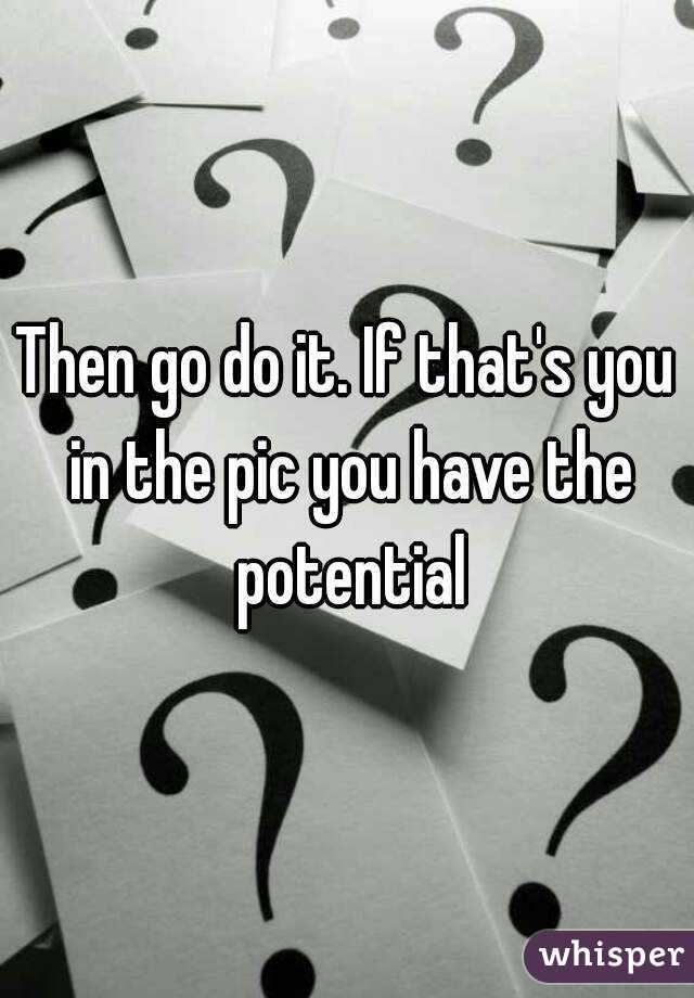 Then go do it. If that's you in the pic you have the potential