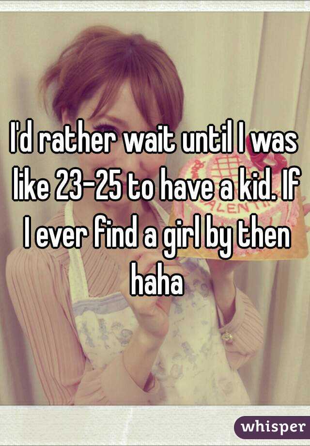 I'd rather wait until I was like 23-25 to have a kid. If I ever find a girl by then haha