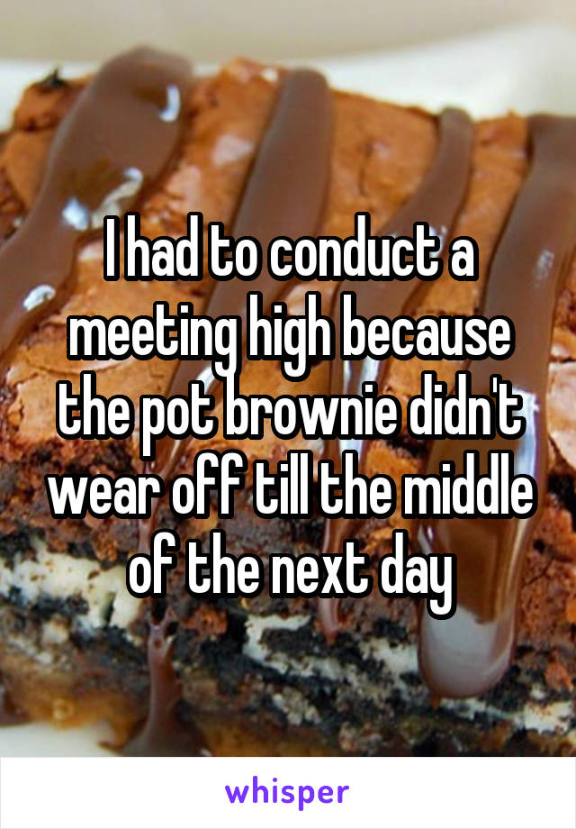 I had to conduct a meeting high because the pot brownie didn't wear off till the middle of the next day