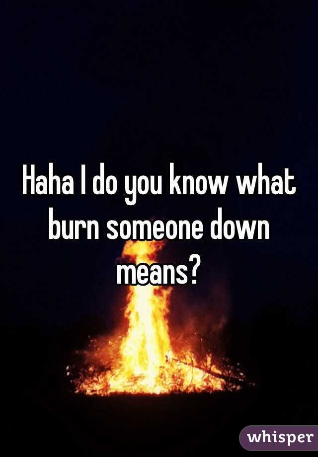 Haha I do you know what burn someone down means?  