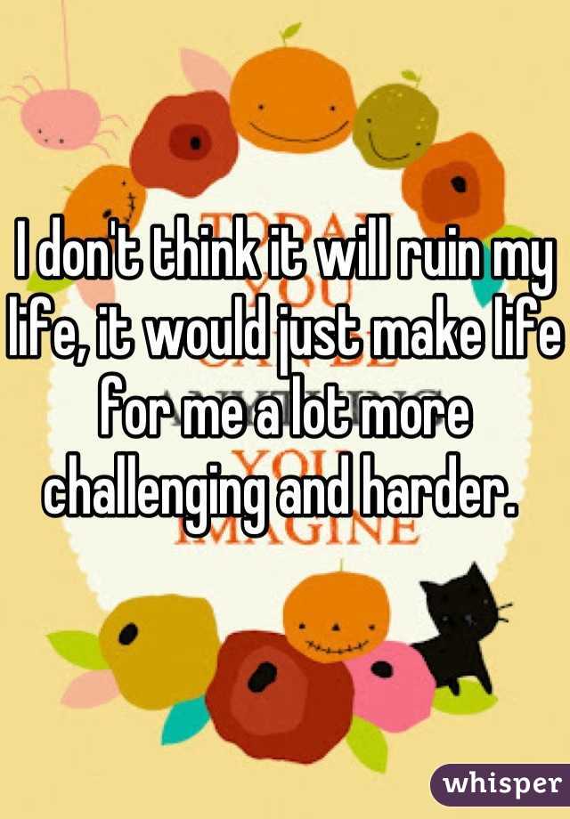 I don't think it will ruin my life, it would just make life for me a lot more challenging and harder. 
