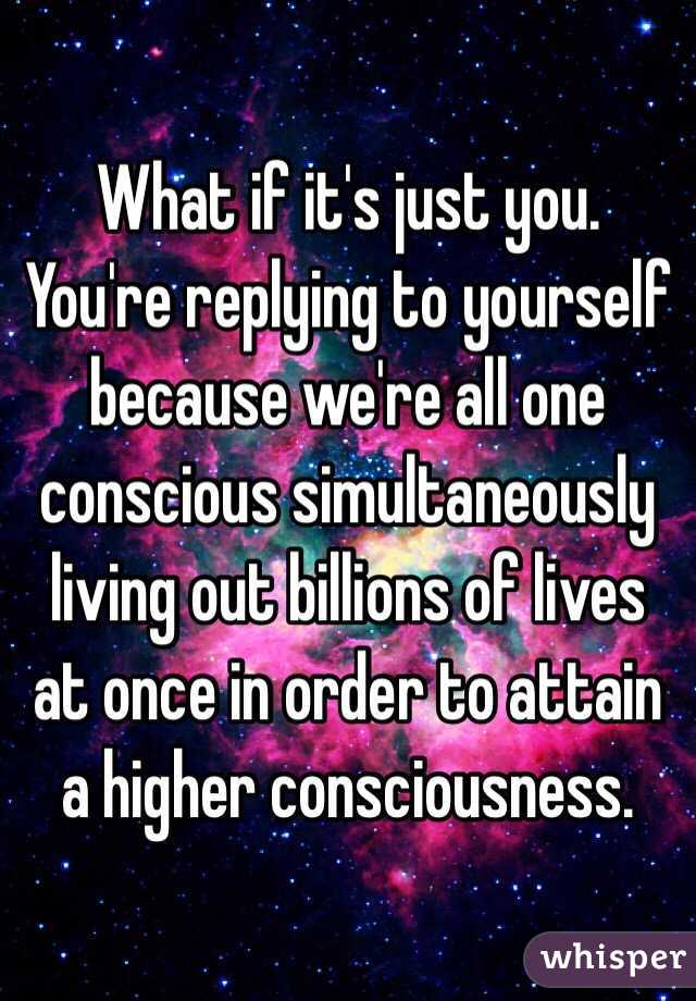 What if it's just you. You're replying to yourself because we're all one conscious simultaneously living out billions of lives at once in order to attain a higher consciousness. 