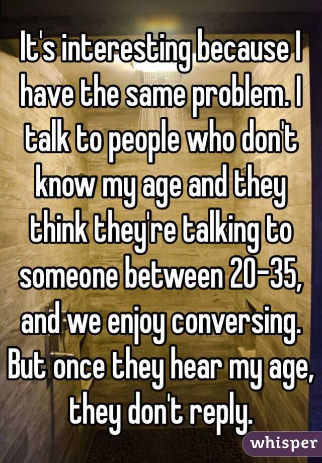 It's interesting because I have the same problem. I talk to people who don't know my age and they think they're talking to someone between 20-35, and we enjoy conversing. But once they hear my age, they don't reply.
