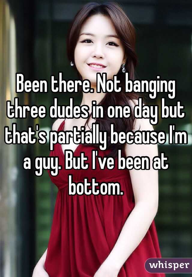 Been there. Not banging three dudes in one day but that's partially because I'm a guy. But I've been at bottom. 