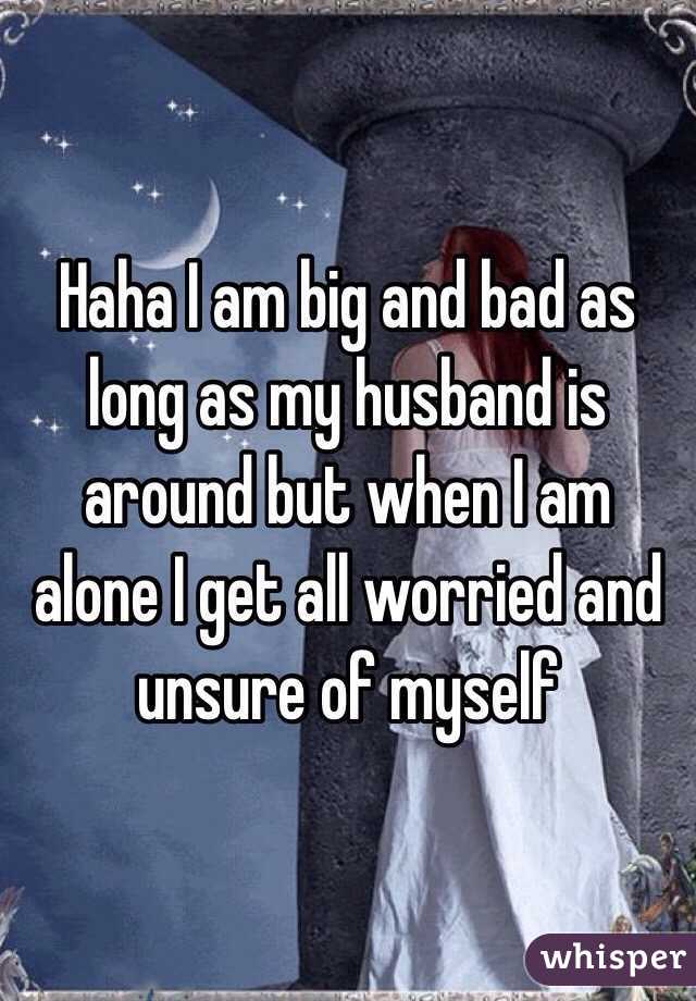 Haha I am big and bad as long as my husband is around but when I am alone I get all worried and unsure of myself 