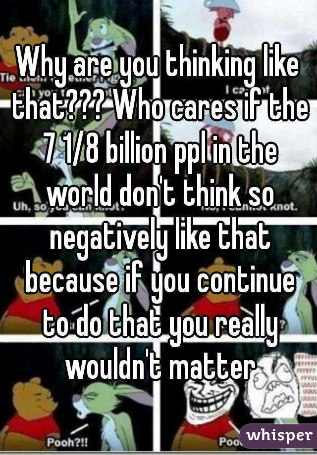 Why are you thinking like that??? Who cares if the 7 1/8 billion ppl in the world don't think so negatively like that because if you continue to do that you really wouldn't matter
