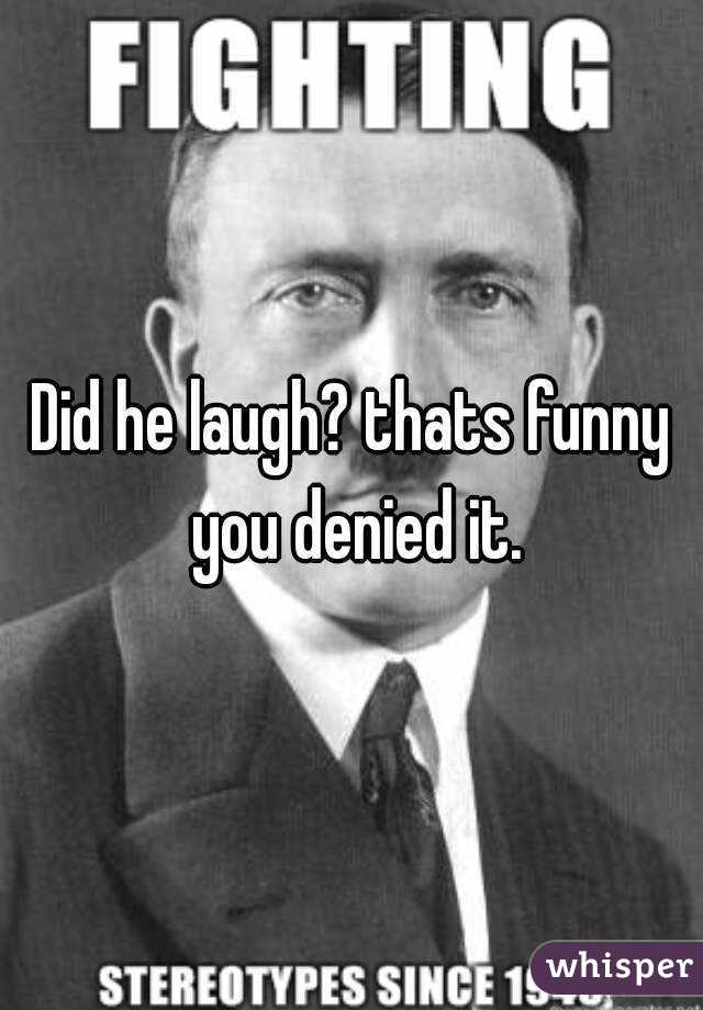 Did he laugh? thats funny you denied it.