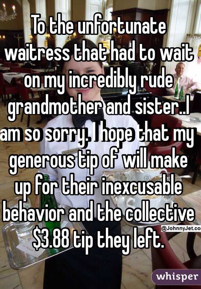 To the unfortunate waitress that had to wait on my incredibly rude grandmother and sister..I am so sorry. I hope that my generous tip of will make up for their inexcusable behavior and the collective $3.88 tip they left.