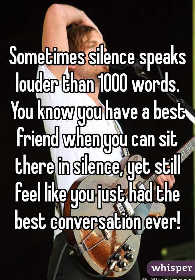 Sometimes silence speaks louder than 1000 words. You know you have a best friend when you can sit there in silence, yet still feel like you just had the best conversation ever! 