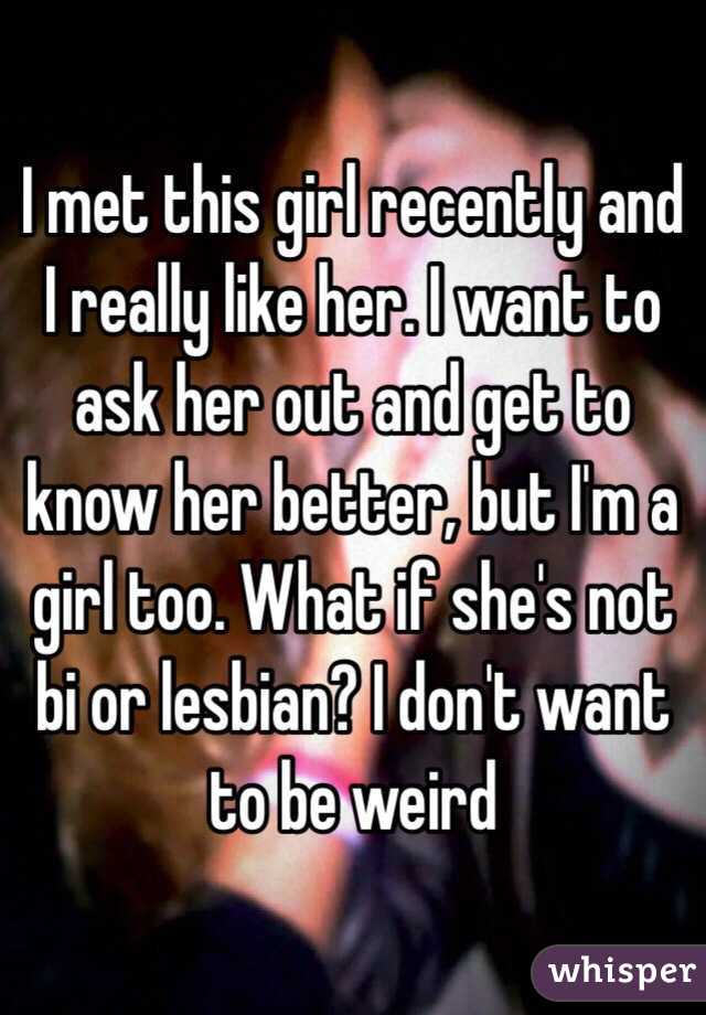 I met this girl recently and I really like her. I want to ask her out and get to know her better, but I'm a girl too. What if she's not bi or lesbian? I don't want to be weird