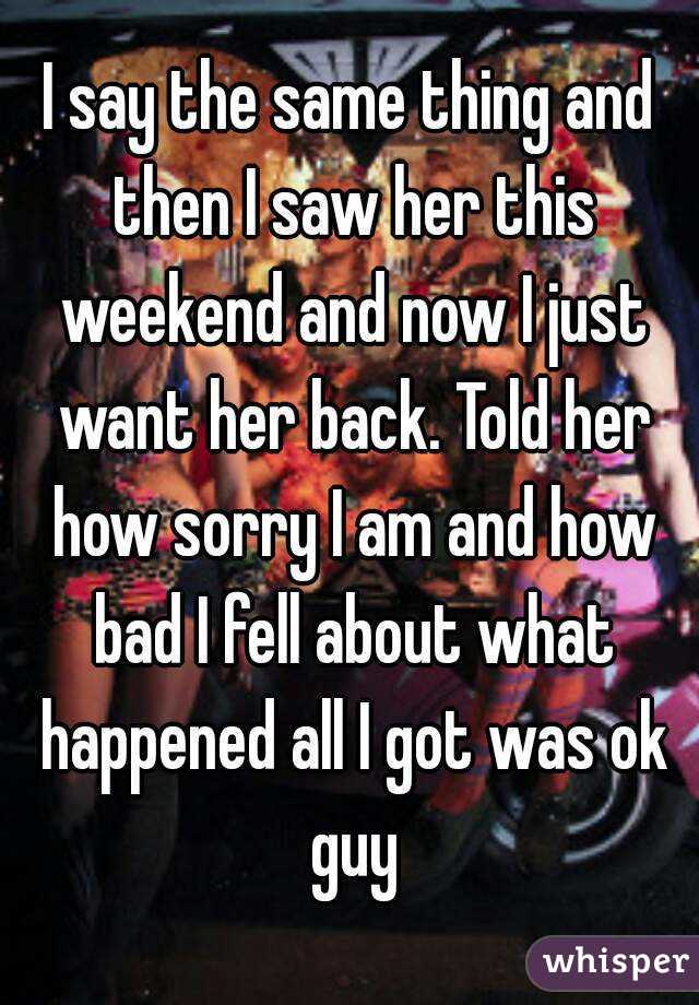 I say the same thing and then I saw her this weekend and now I just want her back. Told her how sorry I am and how bad I fell about what happened all I got was ok guy