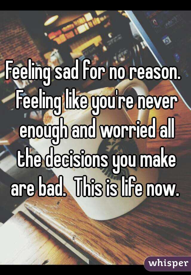 Feeling sad for no reason.  Feeling like you're never enough and worried all the decisions you make are bad.  This is life now. 