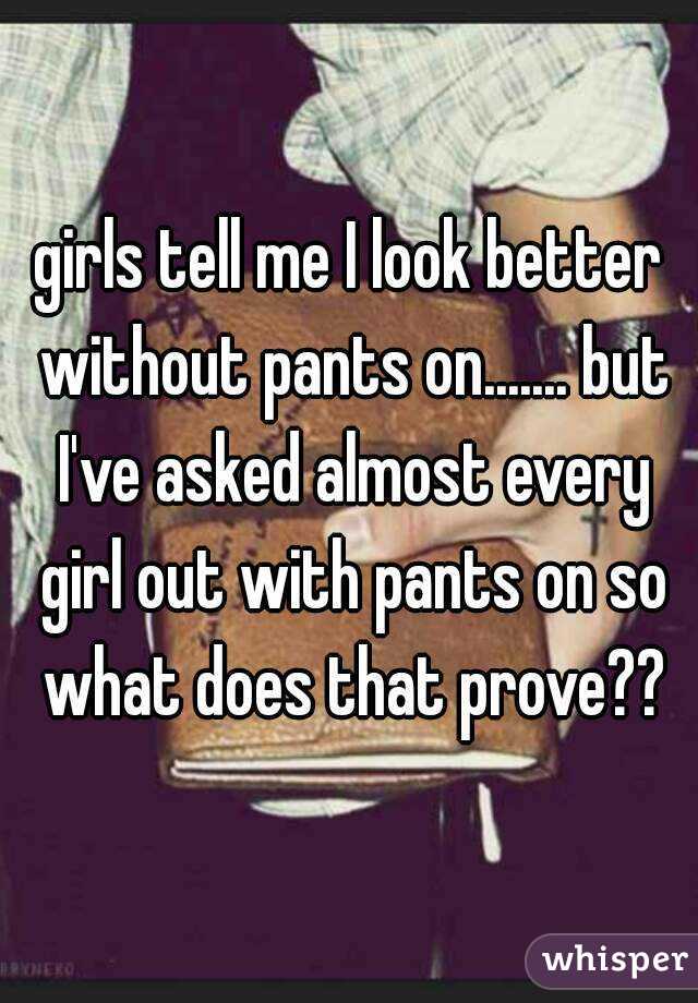 girls tell me I look better without pants on....... but I've asked almost every girl out with pants on so what does that prove??