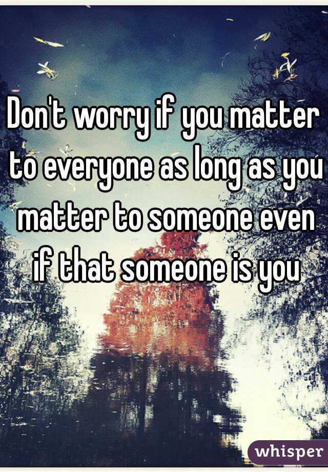 Don't worry if you matter to everyone as long as you matter to someone even if that someone is you