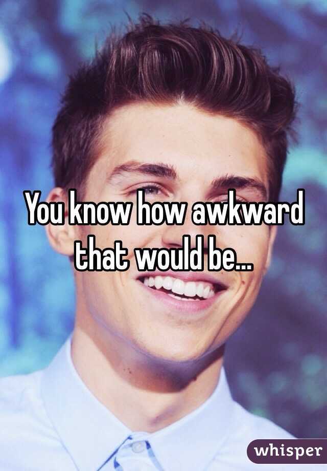 You know how awkward that would be...
