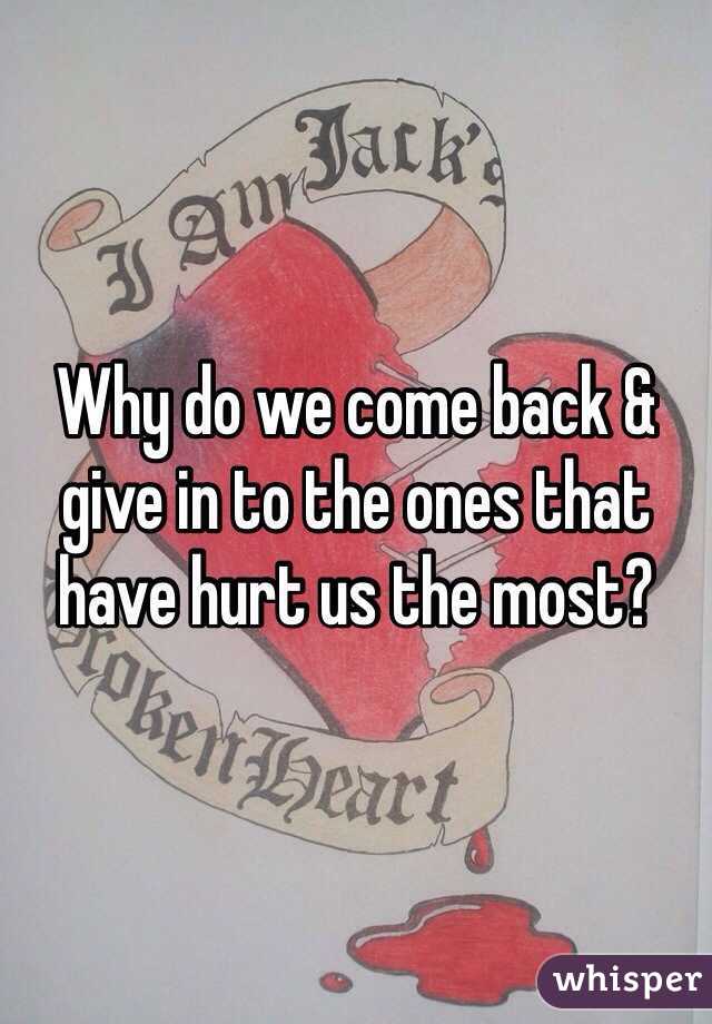 Why do we come back & give in to the ones that have hurt us the most? 