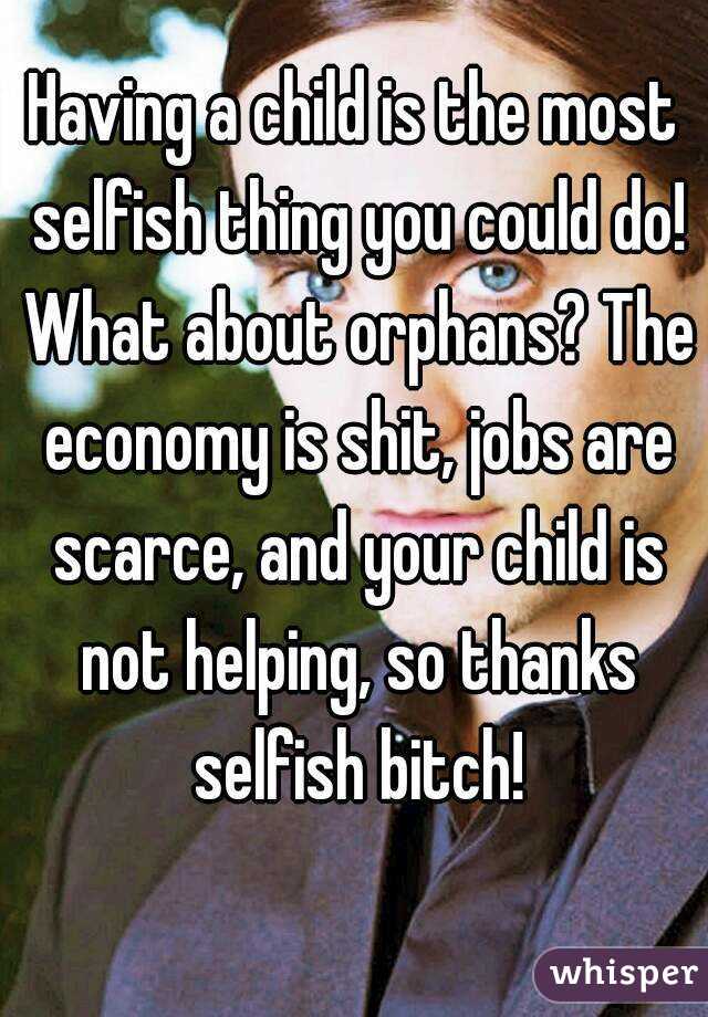 Having a child is the most selfish thing you could do! What about orphans? The economy is shit, jobs are scarce, and your child is not helping, so thanks selfish bitch!