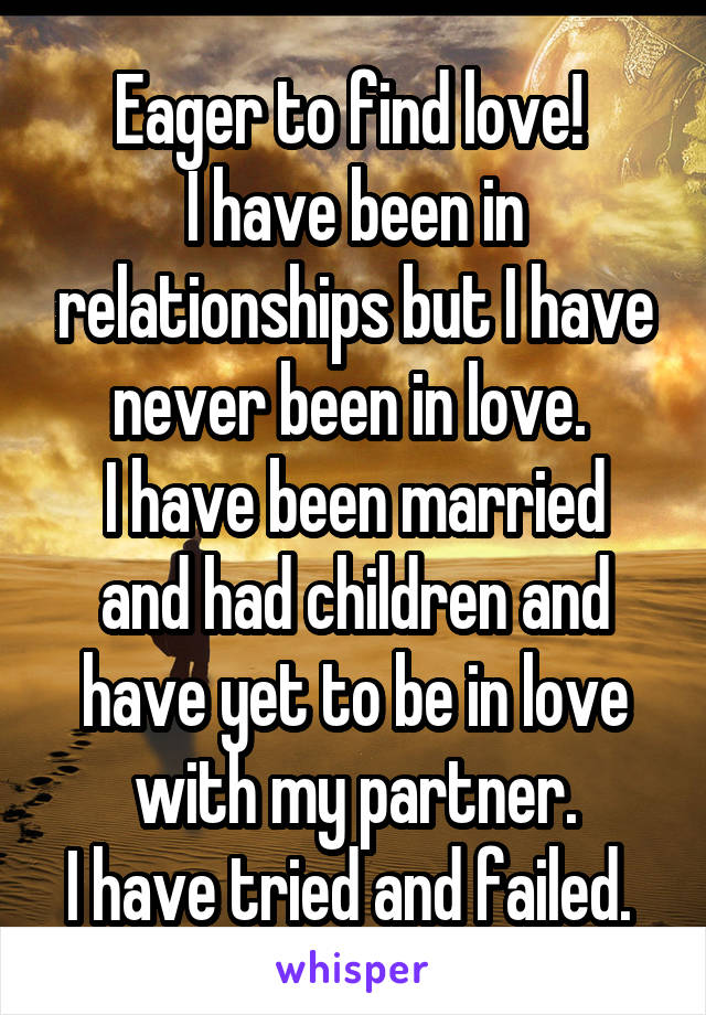 Eager to find love! 
I have been in relationships but I have never been in love. 
I have been married and had children and have yet to be in love with my partner.
I have tried and failed. 