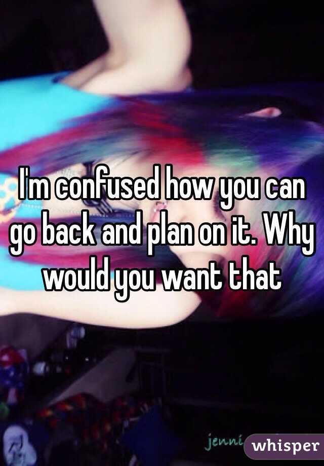 I'm confused how you can go back and plan on it. Why would you want that 