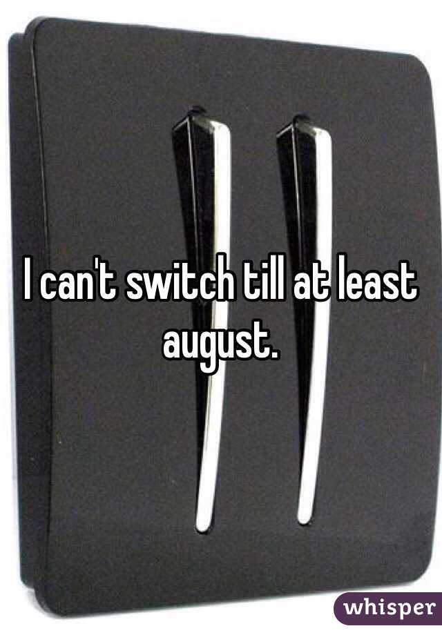 I can't switch till at least august. 