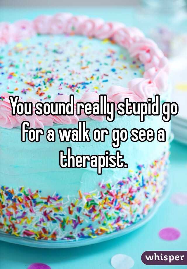 You sound really stupid go for a walk or go see a therapist.