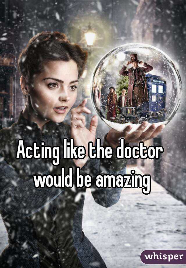 Acting like the doctor would be amazing