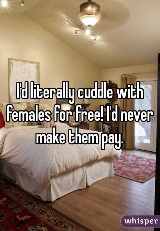 I'd literally cuddle with females for free! I'd never make them pay. 