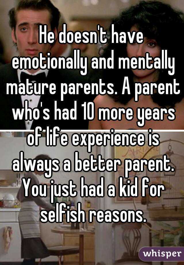 He doesn't have emotionally and mentally mature parents. A parent who's had 10 more years of life experience is always a better parent. You just had a kid for selfish reasons.